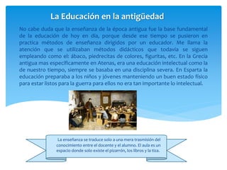 No cabe duda que la enseñanza de la época antigua fue la base fundamental
de la educación de hoy en día, porque desde ese tiempo se pusieron en
practica métodos de enseñanza dirigidos por un educador. Me llama la
atención que se utilizaban métodos didácticos que todavía se siguen
empleando como el: ábaco, piedrecitas de colores, figuritas, etc. En la Grecia
antigua mas específicamente en Atenas, era una educación intelectual como la
de nuestro tiempo, siempre se basaba en una disciplina severa. En Esparta la
educación preparaba a los niños y jóvenes manteniendo un buen estado físico
para estar listos para la guerra para ellos no era tan importante lo intelectual.
La Educación en la antigüedad
La enseñanza se traduce solo a una mera trasmisión del
conocimiento entre el docente y el alumno. El aula es un
espacio donde solo existe el pizarrón, los libros y la tiza.
 