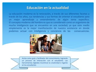 La educación moderna es la renovación, a través de sus diferentes facetas a
través de los años, sus tendencias y sus formas de orientar al estudiante para
un mejor aprendizaje y entendimiento de algún tema especifico.
El concepto moderno del hombre es que es considerado como un organismo de
mucha inteligencia que se encuentra en una sociedad; ya que este medio
simplemente es la mejor manifestación de nuestra existencia en donde
podemos actuar con inteligencia y conciencia de las consecuencias.
Educación en la actualidad
Actúa como guía y facilitador del conocimiento, logrando
un proceso de interacción con el estudiante. Las
herramientas digitales incentivan la creatividad e ingenio
en los estudiantes
 