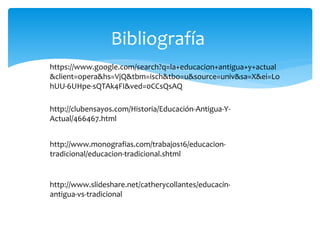 Bibliografía
https://www.google.com/search?q=la+educacion+antigua+y+actual
&client=opera&hs=VjQ&tbm=isch&tbo=u&source=univ&sa=X&ei=Lo
hUU-6UHpe-sQTAk4FI&ved=0CCsQsAQ
http://clubensayos.com/Historia/Educación-Antigua-Y-
Actual/466467.html
http://www.monografias.com/trabajos16/educacion-
tradicional/educacion-tradicional.shtml
http://www.slideshare.net/catherycollantes/educacin-
antigua-vs-tradicional
 