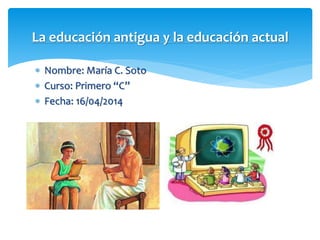  Nombre: María C. Soto
 Curso: Primero “C”
 Fecha: 16/04/2014
La educación antigua y la educación actual
 