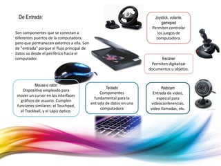 De Entrada:
Son componentes que se conectan a
diferentes puertos de la computadora,
pero que permanecen externos a ella. Son
de "entrada" porque el flujo principal de
datos va desde el periférico hacia el
computador.
Mouse o ratón
Dispositivo empleado para
mover un cursor en los interfaces
gráficos de usuario. Cumplen
funciones similares: el Touchpad,
el Trackball, y el Lápiz óptico.
Teclado
Componentes
fundamental para la
entrada de datos en una
computadora
Webcam
Entrada de video,
especial para
videoconferencias,
video llamadas, etc.
Escáner
Permiten digitalizar
documentos u objetos.
Joystick, volante,
gamepad
Permiten controlar
los juegos de
computadora.
 