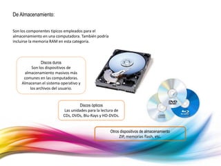De Almacenamiento:
Son los componentes típicos empleados para el
almacenamiento en una computadora. También podría
incluirse la memoria RAM en esta categoría.
Discos duros
Son los dispositivos de
almacenamiento masivos más
comunes en las computadoras.
Almacenan el sistema operativo y
los archivos del usuario.
Discos ópticos
Las unidades para la lectura de
CDs, DVDs, Blu-Rays y HD-DVDs.
Otros dispositivos de almacenamiento
ZIP, memorias flash, etc.
 