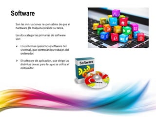 Software
Son las instrucciones responsables de que el
hardware (la máquina) realice su tarea.
Las dos categorías primarias de software
son:
 Los sistemas operativos (software del
sistema), que controlan los trabajos del
ordenador.
 El software de aplicación, que dirige las
distintas tareas para las que se utiliza el
ordenador.
 