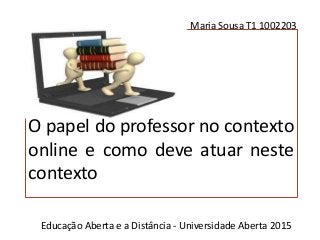 O papel do professor no contexto
online e como deve atuar neste
contexto
Maria Sousa T1 1002203
Educação Aberta e a Distância - Universidade Aberta 2015
 