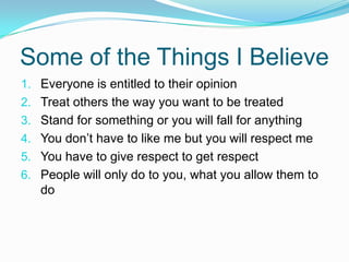Some of the Things I Believe Everyone is entitled to their opinionTreat others the way you want to be treatedStand for something or you will fall for anythingYou don’t have to like me but you will respect meYou have to give respect to get respectPeople will only do to you, what you allow them to do