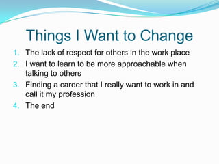 Things I Want to ChangeThe lack of respect for others in the work placeI want to learn to be more approachable when talking to othersFinding a career that I really want to work in and call it my profession The end