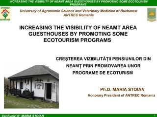 INCREASING THE VISIBILITY OF NEAMT AREA GUESTHOUSES BY PROMOTING SOME ECOTOURISM
PROGRAMS

University of Agronomic Science and Veterinary Medicine of Bucharest
ANTREC Romania

INCREASING THE VISIBILITY OF NEAMT AREA
GUESTHOUSES BY PROMOTING SOME
ECOTOURISM PROGRAMS

CREŞTEREA VIZIBILITĂŢII PENSIUNILOR DIN
NEAMŢ PRIN PROMOVAREA UNOR
PROGRAME DE ECOTURISM

Ph.D. MARIA STOIAN
Honorary President of ANTREC Romania

Conf.univ.dr. MARIA STOIAN

1

 