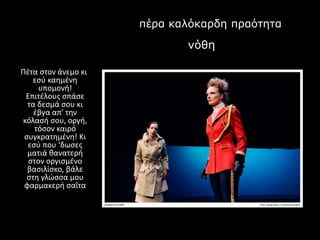 πέρα καλόκαρδη πραότηταΠ
νόθη πραότητα
Πέτα στον άνεμο κι
εσύ καημένη
υπομονή!
Επιτέλους σπάσε
τα δεσμά σου κι
έβγα απ’ την
κόλασή σου, οργή,
τόσον καιρό
συγκρατημένη! Κι
εσύ που ‘δωσες
ματιά θανατερή
στον οργισμένο
βασιλίσκο, βάλε
στη γλώσσα μου
φαρμακερή σαΐτα
 