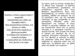 Eκοίταα, κι ήτανε μακριά ακόμη τ’
ακρογιάλι·
«αστροπελέκι μου καλό, για
ξαναφέξε πάλι!».
Tρία αστροπελέκια επέσανε, ένα
ξοπίσω στ’ άλλο,
πολύ κοντά στην κορασιά, με
βρόντημα μεγάλο·
τα πέλαγα στην αστραπή κι ο
ουρανός αντήχαν,
οι ακρογιαλιές και τα βουνά μ’
όσες φωνές κι αν είχαν.
Τη νύχτα, μετά τις έντεκα, έτρεξα έξω.
Το θέαμα ήταν τρομερό: να βλέπεις
τους μανιασμένους χειμάρρους να
κατεβαίνουν ορμητικά από τους
βράχους σχηματίζοντας δίνες στο
φεγγαρόφωτο, να κυλούν πάνω από
χωράφια, λιβάδια και φράχτες και να
τα σκεπάζουν όλα, και την κοιλάδα
ολόκληρη να έχει μεταβληθεί σε μια
μανιασμένη θάλασσα μέσα στα
σφυρίγματα του ανέμου! Κι όταν
ύστερα το φεγγάρι πρόβαλε και πάλι
και αναπαύτηκε πάνω από το μαύρο
σύννεφο κι ο χείμαρρος κυλούσε κι
ηχούσε δυνατά, τότε ένιωσα ένα ρίγος
κι ύστερα μια λαχτάρα! Αχ, με τα
μπράτσα απλωμένα στεκόμουν πάνω
απ’ την άβυσσο κι ανέπνεα τα βάθη
και χανόμουν μέσα στην ηδονή της
επιθυμίας να γκρεμίσω μέσα τους τα
πάθη μου, τα βάσανά μου, να χαθώ
μέσα στο ρόχθο των κυμάτων!
 