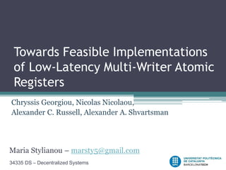 Towards Feasible Implementations
 of Low-Latency Multi-Writer Atomic
 Registers
Chryssis Georgiou, Nicolas Nicolaou,
Alexander C. Russell, Alexander A. Shvartsman




Maria Stylianou – marsty5@gmail.com
34335 DS – Decentralized Systems
 