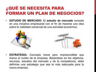 ¿QUÉ SE NECESITA PARA
FORMAR UN PLAN DE NEGOCIOS?
• ESTUDIO DE MERCADO: El estudio de mercado consiste
en una iniciativa empresarial con el fin de hacerse una idea
sobre la viabilidad comercial de una actividad económica.
• ESTRATEGIA: Concepto breve pero imprescindible que
marca el rumbo de la empresa. Basándose en los objetivos,
recursos, estudios del mercado y de la competencia, debe
definirse una estrategia que sea la más adecuada para la
nueva empresa.
 