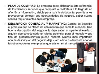 • PLAN DE COMPRAS: La empresa debe elaborar la lista referencial
de los bienes y servicios que comprará o contratará a lo largo de un
año. Esta información, visible para toda la ciudadanía, permite a los
proveedores conocer sus oportunidades de negocio, saber cuáles
son los requerimientos de la empresa.
• DESCRIPCION COMERCIAL Y MARKETING: Consta de describir
el producto que se ofrece de una manera que llame la atención. Una
buena descripción del negocio le deja saber al oyente si el/ella o
alguien que conoce sería un cliente potencial para el negocio y que
tipo de producto/servicio puede esperar. Quizás más importante
aún, la descripción del negocio deja claro cómo es diferente a todas
las otras opciones o empresas que existen en el mercado.
 