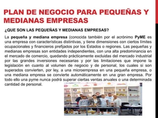 PLAN DE NEGOCIO PARA PEQUEÑAS Y
MEDIANAS EMPRESAS
¿QUE SON LAS PEQUEÑAS Y MEDIANAS EMPRESAS?
La pequeña y mediana empresa (conocida también por el acrónimo PyME es
una empresa con características distintivas, y tiene dimensiones con ciertos límites
ocupacionales y financieros prefijados por los Estados o regiones. Las pequeñas y
medianas empresas son entidades independientes, con una alta predominancia en
el mercado de comercio, quedando prácticamente excluidas del mercado industrial
por las grandes inversiones necesarias y por las limitaciones que impone la
legislación en cuanto al volumen de negocio y de personal, los cuales si son
superados convierten, por ley, a una microempresa en una pequeña empresa, o
una mediana empresa se convierte automáticamente en una gran empresa. Por
todo ello una pyme nunca podrá superar ciertas ventas anuales o una determinada
cantidad de personal.
 