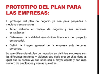 PROTOTIPO DEL PLAN PARA
LAS EMPRESAS:
El prototipo del plan de negocio ya sea para pequeñas o
medianas empresas es:
• Tener definido el modelo de negocio y sus acciones
estratégicas.
• Determinar la viabilidad económico- financiera del proyecto
empresarial.
• Definir la imagen general de la empresa ante terceras
personas.
Lo que diferencia el plan de negocios en distintas empresas son
las diferentes misiones y visiones que cada una de ellas tiene al
igual que la escala ya que unas son a mayor escala y con mas
numero de empleados y ventas que otras.
 
