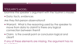 TOULMIN’S MODEL: 
Examine the speaker’s argument with the Toulmin’s model: 
 Data: facts, evidences 
Are they first-person observations? 
 Warrant: What is the reasoning used by the speaker to 
move from data to claim? Is there any logical 
connection between them? 
 Claim: Is the overall point or conclusion logical and 
clear? 
If any of these elements are missing, the argument has no 
foundation. 
 