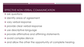 EFFECTIVE NON-VERBAL COMMUNICATION 
 ask questions 
 identify areas of agreement 
 vary verbal response 
 provide clear verbal response 
 use descriptive language 
 provide affirmative and affirming statements 
 avoid complex silence 
 and allow the other the opportunity of complete hearing. 
 