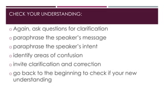 CHECK YOUR UNDERSTANDING: 
o Again, ask questions for clarification 
o paraphrase the speaker’s message 
o paraphrase the speaker’s intent 
o identify areas of confusion 
o invite clarification and correction 
o go back to the beginning to check if your new 
understanding 
 