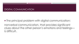 DIGITAL COMMUNICATION 
 The principal problem with digital communication: 
nonverbal communication, that provides significant 
clues about the other person’s emotions and feelings— 
is difficult. 
 
