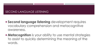 SECOND LANGUAGE LISTENING 
 Second language listening development requires 
vocabulary comprehension and metacognitive 
awareness. 
 Metacognition is your ability to use mental strategies 
to assist to quickly determining the meaning of the 
words. 
 