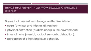 THINGS THAT PREVENT YOU FROM BECOMING EFFECTIVE 
LISTENER: 
Noises that prevent from being an effective listener: 
 noise (physical and internal distraction) 
 physical distraction (audible noises in the environment) 
 internal noise (mental, factual, semantic distraction) 
 perception of others and own behavior. 
 