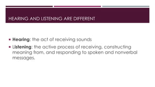 HEARING AND LISTENING ARE DIFFERENT 
 Hearing: the act of receiving sounds 
 Listening: the active process of receiving, constructing 
meaning from, and responding to spoken and nonverbal 
messages. 
 
