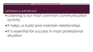 LISTENING IS IMPORTANT: 
 Listening is our most common communication 
activity. 
 It helps us build and maintain relationships 
 It is essential for success in most professional 
situation 
 