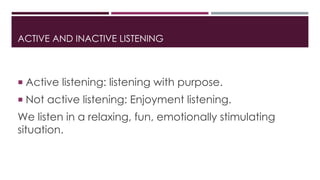 ACTIVE AND INACTIVE LISTENING 
 Active listening: listening with purpose. 
 Not active listening: Enjoyment listening. 
We listen in a relaxing, fun, emotionally stimulating 
situation. 
 