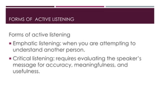 FORMS OF ACTIVE LISTENING 
Forms of active listening 
 Emphatic listening: when you are attempting to 
understand another person. 
 Critical listening: requires evaluating the speaker’s 
message for accuracy, meaningfulness, and 
usefulness. 
 