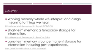 MEMORY 
 Working memory where we interpret and assign 
meaning to things we hear 
https://www.youtube.com/watch?v=adnOPRkQ9VY 
 Short-term memory: a temporary storage for 
information. 
https://www.youtube.com/watch?v=wl3zvJ2YRss 
 Long-term memory is our permanent storage for 
information including past experiences. 
https://www.youtube.com/watch?v=rJc-0V5ASw0 
 