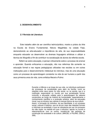 9




        2. DESENVOLVIMENTO




        2.1 Revisão de Literatura




        Este trabalho além de ser científico teórico/prático, mostra a práxis da Arte
na Escola de Ensino Fundamental, Nânzio Magalhães na cidade Feijó,
demonstrando ao arte-educador a importância da arte, de sua responsabilidade
enquanto educador ao desenvolver as diversas linguagens artísticas e utilizar a
técnica de Xilografia a fim de contribuir na socialização de alunos da referida escola.
      Referir-se sobre educação, é pensar criticamente sobre o processo de ensinar
e aprender. Quando enfocamos a educação, não nos referimos tão somente na
educação formal e nas regras pedagógicas utilizadas nas escolas ou em outras
instituições para o desenvolvimento intelectual do indivíduo, mas de uma educação
como um processo de aprendizagem constante na vida do ser humano a partir dos
seus primeiros anos de vida, como enfatiza Maciel e Pulino:




                      Durante a infância e ao longo de sua vida, os indivíduos participam
                      de processos de socialização para alem da família, como as
                      relações entre seus pares na vida social, ou na escola, que é a
                      instituição responsável no mundo por sua socialização formal,
                      incluindo a educação voltada para a aprendizagem de saberes
                      construídos ao longo da história da humanidade, especialmente o
                      conhecimento cientifico e a produção artística, além da educação
                      moral, que os introduz aos valores e crenças típicos de sua cultura.
                      Assim, a formação do individuo, de sua identidade, é um processo
                      social, cultural e histórico, que se dá por meio das relações formais
                      e informais na sociedade, e que se caracteriza por ser um processo
                      de mão dupla: na medida em que o indivíduo, agindo no mundo e
                      relacionando-se com os outros, constitui-se, ele participa da
                      construção da sociedade e da cultura. (MACIEL e PULINO, 2009 p.
                      308).
 
