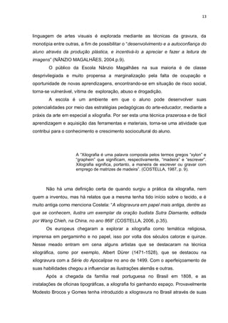 13



linguagem de artes visuais é explorada mediante as técnicas da gravura, da
monotipia entre outras, a fim de possibilitar o “desenvolvimento e a autoconfiança do
aluno através da produção plástica, e incentivá-lo a apreciar e fazer a leitura de
imagens” (NÂNZIO MAGALHÃES, 2004.p.9).
        O público da Escola Nânzio Magalhães na sua maioria é de classe
desprivilegiada e muito propensa a marginalização pela falta de ocupação e
oportunidade de novas aprendizagens, encontrando-se em situação de risco social,
torna-se vulnerável, vítima de exploração, abuso e drogadição.
        A escola é um ambiente em que o aluno pode desenvolver suas
potencialidades por meio das estratégias pedagógicas do arte-educador, mediante a
práxis da arte em especial a xilografia. Por ser esta uma técnica prazerosa e de fácil
aprendizagem e aquisição das ferramentas e materiais, torna-se uma atividade que
contribui para o conhecimento e crescimento sociocultural do aluno.




                     A “Xilografia é uma palavra composta pelos termos gregos “xylon” e
                     “graphein” que significam, respectivamente, “madeira” e “escrever”.
                     Xilografia significa, portanto, a maneira de escrever ou gravar com
                     emprego de matrizes de madeira”. (COSTELLA, 1987, p. 9).



      Não há uma definição certa de quando surgiu a prática da xilografia, nem
quem a inventou, mas há relatos que a mesma tenha tido início sobre o tecido, e é
muito antiga como menciona Costela: “A xilogravura em papel mais antiga, dentre as
que se conhecem, ilustra um exemplar da oração budista Sutra Diamante, editada
por Wang Chieh, na China, no ano 868” (COSTELLA, 2006, p.35).
      Os europeus chegaram a explorar a xilografia como temática religiosa,
imprensa em pergaminho e no papel, isso por volta dos séculos catorze e quinze.
Nesse meado entram em cena alguns artistas que se destacaram na técnica
xilográfica, como por exemplo, Albert Dürer (1471-1528), que se destacou na
xilogravura com a Série do Apocalipse no ano de 1499. Com o aperfeiçoamento de
suas habilidades chegou a influenciar as ilustrações alemãs e outras.
      Após a chegada da família real portuguesa no Brasil em 1808, e as
instalações de oficinas tipográficas, a xilografia foi ganhando espaço. Provavelmente
Modesto Brocos y Gomes tenha introduzido a xilogravura no Brasil através de suas
 