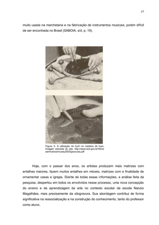 17



muito usada na marchetaria e na fabricação de instrumentos musicais, porém difícil
de ser encontrada no Brasil (SABOIA, s/d, p. 19).




               Figura 3- A utilização do buril na madeira de topo.
               Imagem extraída do site: http://www.bcb.gov.br/htms/
               seminarios/museu2003/gravuras.pdf




      Hoje, com o passar dos anos, os artistas produzem mais matrizes com
entalhes maiores, fazem muitos entalhes em móveis, matrizes com a finalidade de
ornamentar casas e igrejas. Diante de todas essas informações, a análise feita da
pesquisa, despertou em todos os envolvidos nesse processo, uma nova concepção
do ensino e da aprendizagem da arte no contexto escolar da escola Nanzio
Magalhães, mais precisamente da xilogravura. Sua abordagem contribui de forma
significativa na ressocialização e na construção do conhecimento, tanto do professor
como aluno.
 