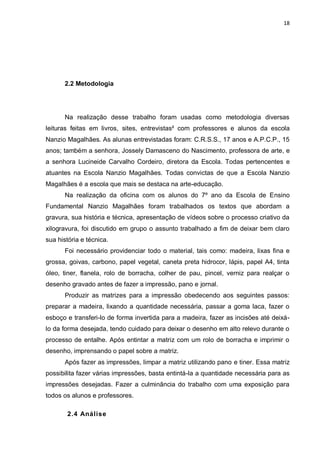 18




       2.2 Metodologia




       Na realização desse trabalho foram usadas como metodologia diversas
leituras feitas em livros, sites, entrevistas² com professores e alunos da escola
Nanzio Magalhães. As alunas entrevistadas foram: C.R.S.S., 17 anos e A.P.C.P., 15
anos; também a senhora, Jossely Damasceno do Nascimento, professora de arte, e
a senhora Lucineide Carvalho Cordeiro, diretora da Escola. Todas pertencentes e
atuantes na Escola Nanzio Magalhães. Todas convictas de que a Escola Nanzio
Magalhães é a escola que mais se destaca na arte-educação.
       Na realização da oficina com os alunos do 7º ano da Escola de Ensino
Fundamental Nanzio Magalhães foram trabalhados os textos que abordam a
gravura, sua história e técnica, apresentação de vídeos sobre o processo criativo da
xilogravura, foi discutido em grupo o assunto trabalhado a fim de deixar bem claro
sua história e técnica.
       Foi necessário providenciar todo o material, tais como: madeira, lixas fina e
grossa, goivas, carbono, papel vegetal, caneta preta hidrocor, lápis, papel A4, tinta
óleo, tiner, flanela, rolo de borracha, colher de pau, pincel, verniz para realçar o
desenho gravado antes de fazer a impressão, pano e jornal.
       Produzir as matrizes para a impressão obedecendo aos seguintes passos:
preparar a madeira, lixando a quantidade necessária, passar a goma laca, fazer o
esboço e transferi-lo de forma invertida para a madeira, fazer as incisões até deixá-
lo da forma desejada, tendo cuidado para deixar o desenho em alto relevo durante o
processo de entalhe. Após entintar a matriz com um rolo de borracha e imprimir o
desenho, imprensando o papel sobre a matriz.
       Após fazer as impressões, limpar a matriz utilizando pano e tiner. Essa matriz
possibilita fazer várias impressões, basta entintá-la a quantidade necessária para as
impressões desejadas. Fazer a culminância do trabalho com uma exposição para
todos os alunos e professores.

       2.4 Análise
 