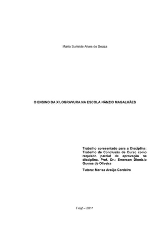 Maria Surleide Alves de Souza




O ENSINO DA XILOGRAVURA NA ESCOLA NÂNZIO MAGALHÃES




                           Trabalho apresentado para a Disciplina:
                           Trabalho de Conclusão de Curso como
                           requisito parcial de aprovação na
                           disciplina. Prof. Dr.: Emerson Dionisio
                           Gomes de Oliveira
                           Tutora: Marisa Araújo Cordeiro




                      Feijó - 2011
 
