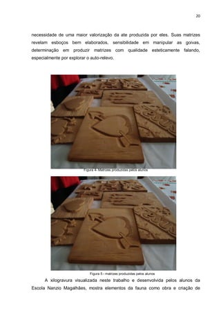 20



necessidade de uma maior valorização da ate produzida por eles. Suas matrizes
revelam esboços bem elaborados, sensibilidade em manipular as goivas,
determinação em produzir        matrizes com qualidade esteticamente        falando,
especialmente por explorar o auto-relevo.




                          Figura 4- Matrizes produzidas pelos alunos




                              Figura 5 - matrizes produzidas pelos alunos

      A xilogravura visualizada neste trabalho e desenvolvida pelos alunos da
Escola Nanzio Magalhães, mostra elementos da fauna como obra e criação de
 
