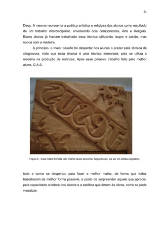 21



Deus. A mesma representa a poética artística e religiosa dos alunos como resultado
de um trabalho interdisciplinar, envolvendo dois componentes, Arte e Religião.
Esses alunos já haviam trabalhado essa técnica utilizando isopor e sabão, mas
nunca com a madeira.
       A princípio, o maior desafio foi despertar nos alunos o prazer pela técnica da
xilogravura, visto que essa técnica é uma técnica demorada, pois se utiliza a
madeira na produção de matrizes. Após esse primeiro trabalho feito pelo melhor
aluno, G.A.S,




    Figura 6 - Essa matriz foi feita pelo melhor aluno da turma. Segundo ele, vai ser um artista xilográfico .




toda a turma se despertou para fazer a melhor matriz, de forma que todos
trabalharam da melhor forma possível, a ponto de surpreender aquele que aprecia,
pela capacidade criadora dos alunos e a estética que deram às obras, como se pode
visualizar.
 