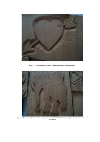 22




                 Figura 7- Esta pertence ao aluno mais mimado pelos demais da sala.




Figura 8- Esta foi produzida pelo aluno que tem mais dificuldade de aprendizagem, mas ele se superou na
                                               xilogravura
 