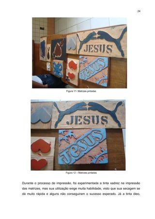 24




                              Figura 11- Matrizes pintadas




                             Figura 12 – Matrizes pintadas



Durante o processo de impressão, foi experimentada a tinta xadrez na impressão
das matrizes, mas sua utilização exige muita habilidade, visto que sua secagem se
dá muito rápida e alguns não conseguiram o sucesso esperado. Já a tinta óleo,
 