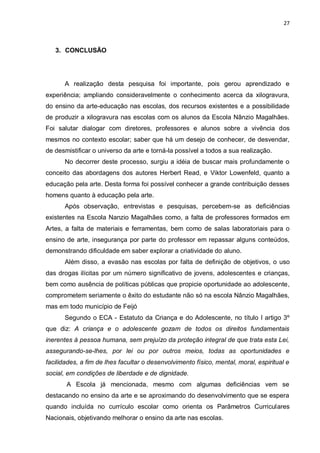 27



   3. CONCLUSÃO




      A realização desta pesquisa foi importante, pois gerou aprendizado e
experiência; ampliando consideravelmente o conhecimento acerca da xilogravura,
do ensino da arte-educação nas escolas, dos recursos existentes e a possibilidade
de produzir a xilogravura nas escolas com os alunos da Escola Nânzio Magalhães.
Foi salutar dialogar com diretores, professores e alunos sobre a vivência dos
mesmos no contexto escolar; saber que há um desejo de conhecer, de desvendar,
de desmistificar o universo da arte e torná-la possível a todos a sua realização.
      No decorrer deste processo, surgiu a idéia de buscar mais profundamente o
conceito das abordagens dos autores Herbert Read, e Viktor Lowenfeld, quanto a
educação pela arte. Desta forma foi possível conhecer a grande contribuição desses
homens quanto à educação pela arte.
      Após observação, entrevistas e pesquisas, percebem-se as deficiências
existentes na Escola Nanzio Magalhães como, a falta de professores formados em
Artes, a falta de materiais e ferramentas, bem como de salas laboratoriais para o
ensino de arte, insegurança por parte do professor em repassar alguns conteúdos,
demonstrando dificuldade em saber explorar a criatividade do aluno.
      Além disso, a evasão nas escolas por falta de definição de objetivos, o uso
das drogas ilícitas por um número significativo de jovens, adolescentes e crianças,
bem como ausência de políticas públicas que propicie oportunidade ao adolescente,
comprometem seriamente o êxito do estudante não só na escola Nânzio Magalhães,
mas em todo município de Feijó
      Segundo o ECA - Estatuto da Criança e do Adolescente, no título I artigo 3º
que diz: A criança e o adolescente gozam de todos os direitos fundamentais
inerentes à pessoa humana, sem prejuízo da proteção integral de que trata esta Lei,
assegurando-se-lhes, por lei ou por outros meios, todas as oportunidades e
facilidades, a fim de lhes facultar o desenvolvimento físico, mental, moral, espiritual e
social, em condições de liberdade e de dignidade.
       A Escola já mencionada, mesmo com algumas deficiências vem se
destacando no ensino da arte e se aproximando do desenvolvimento que se espera
quando incluída no currículo escolar como orienta os Parâmetros Curriculares
Nacionais, objetivando melhorar o ensino da arte nas escolas.
 
