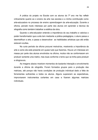 28



       A prática do projeto na Escola com os alunos do 7º ano me fez refletir
criticamente quanto ao o ensino da arte nas escolas e a minha contribuição como
arte-educadora no processo de ensino aprendizagem da arte-educação. Durante a
oficina, percebi muito interesse por parte dos alunos em aprender a técnica da
xilografia como também trabalhar a estética da obra.
       Quando o arte-educador entende a importância do seu trabalho e valoriza o
poder transformador que a arte tem mediante a prática pedagógica, o aluno passa a
desmistificar a arte, e passa a desenvolver as habilidades artísticas que até então
estavam ocultas.
       No curto período da oficina procurei motivá-los, mostrando a importância da
arte e como ela está presente em quase tudo que fazemos. Houve um interesse em
massa por parte dos alunos envolvidos na oficina, muitos não se conformaram em
produzir somente uma matriz, mas duas conforme o temo que se tinha para produzir
a xilogravura.
       As imagens abaixo mostram momentos de bastante interação e envolvimento
durante a oficina de xilografia. Foram formados grupos para a produção das
matrizes, até porque não havia condições de produção individual dado a falta de
ferramentas suficientes a todos os alunos. Alguns superaram as expectativas,
improvisaram instrumentos cortantes em casa e fizeram algumas matrizes
individuais.
 