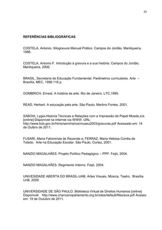 29




REFERÊNCIAS BIBLIOGRÁFICAS


COSTELA, Antonio. Xilogravura Manual Prático. Campos do Jordão. Mantiqueira,
1986.


COSTELA, Antonio F. Introdução à gravura e a sua história. Campos do Jordão.
Mantiqueira, 2006;


BRASIL, Secretaria de Educação Fundamental. Parâmetros curriculares. Arte –
Brasília, MEC, 1998.116 p.


GOMBRICH, Ernest. A história da arte. Rio de Janeiro. LTC,1999.


READ, Herbert. A educação pela arte. São Paulo. Martins Fontes, 2001.


SABOIA, Lygia-Historia Técnicas e Relações com a Impressão de Papel Moeda,s/a.
[online] Disponível na Internet via WWW. URL:
http://www.bcb.gov.br/htms/seminarios/museu2003/gravuras.pdf Acessado em: 14
de Outbro de 2011.


FUSARI, Maria Felisminda de Rezende e; FERRAZ, Maria Heloisa Corrêa de
Toledo. Arte na Educação Escolar. São Paulo, Cortez, 2001.


NANZIO MAGALHÃES. Projeto Político Pedagógico – PPP. Feijó, 2004.


NANZIO MAGALHÃES. Regimento Interno. Feijó, 2004.


UNIVESIDADE ABERTA DO BRASIL-UAB. Artes Visuais, Música, Teatro. Brasília.
UnB, 2009.


UNIVERSIDADE DE SÃO PAULO. Biblioteca Virtual de Direitos Humanos [online]
Disponivel: http://www.criancanoparlamento.org.br/sites/default/files/eca.pdf Acesso
em: 19 de Outubro de 2011.
 