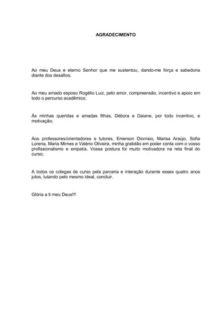 AGRADECIMENTO




Ao meu Deus e eterno Senhor que me sustentou, dando-me força e sabedoria
diante dos desafios;


Ao meu amado esposo Rogélio Luiz, pelo amor, compreensão, incentivo e apoio em
todo o percurso acadêmico;


Ás minhas queridas e amadas filhas, Débora e Daiane, por todo incentivo, e
motivação;


Aos professores/orientadores e tutores, Emerson Dionísio, Marisa Araújo, Sofia
Lorena, Maria Mirnes e Valério Oliveira, minha gratidão em poder conta com o vosso
profissionalismo e empatia. Vossa postura foi muito motivadora na reta final do
curso;


A todos os colegas de curso pela parceria e interação durante esses quatro anos
jutos, lutando pelo mesmo ideal, concluir.


Glória a ti meu Deus!!!
 
