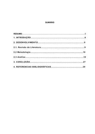 SUMÁRIO




RESUMO......................................................................................................................5
1. INT RODUÇÃO................. .............. ........................... .................. ..6

2. DESENVOLVIMENT O................................................ .................. .9

2.1. Revisão de Literatura.... .... ......... ........................... .................. .9

2.2 Metodologia.... ............................ ........................... .................18

2.3 Análise.......................... ............. ........... ................ ..................19

3. CONCLUSÃO............. .................. . ........................... ..................27

4. REFERENCIAS BIBL IOGRÁF ICAS.. .................... ....... ............ .....29
 