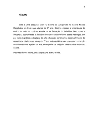 5



      RESUMO




      Esta é uma pesquisa sobre O Ensino da Xilogravura na Escola Nanzio
Magalhães em Feijó para alunos do 7º ano. Objetiva mostrar a importância do
ensino da arte no currículo escolar e na formação do indivíduo, bem como a
influência, oportunidade e possibilidade que o arte-educador desta instituição tem
por meio da prática pedagógica da arte educação, contribuir no desenvolvimento da
capacidade criadora dos alunos do 7º ano e despertá-los para uma nova concepção
de vida mediante a práxis da arte, em especial da xilografia desenvolvida no âmbito
escola.

Palavras-chave: ensino, arte, xilogravura, aluno, escola.
 