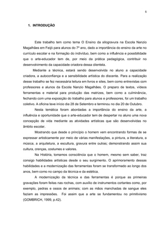 6



   1. INTRODUÇÃO




        Este trabalho tem como tema O Ensino da xilogravura na Escola Nanzio
Magalhães em Feijó para alunos do 7º ano, dado a importância do ensino da arte no
currículo escolar e na formação do indivíduo, bem como a influência e possibilidade
que o arte-educador tem de, por meio da prática pedagógica, contribuir no
desenvolvimento da capacidade criadora dessa clientela.
      Mediante a técnica, estará sendo desenvolvida no aluno a capacidade
criadora, a autoconfiança e a sensibilidade artística do discente. Para a realização
desse trabalho se fez necessária leitura em livros e sites, bem como entrevistas com
professores e alunos da Escola Nanzio Magalhães. O preparo de textos, vídeos
ferramentas e material para produção das matrizes, bem como a culminância,
fechando com uma exposição do trabalho para alunos e professores, foi um trabalho
coletivo. A oficina teve início dia 28 de Setembro e terminou no dia 20 de Outubro.
        Nesta temática foram abordadas a importância do ensino da arte, a
influência e oportunidade que o arte-educador tem de despertar no aluno uma nova
concepção de vida mediante as atividades artísticas que são desenvolvidas no
âmbito escolar.
        Mostrando que desde o princípio o homem vem encontrando formas de se
expressar artisticamente por meio de várias manifestações, a pintura, a literatura, a
música, a arquitetura, a escultura, gravura entre outras; demonstrando assim sua
cultura, crenças, costumes e valores.
        Na História, tomamos consciência que o homem, mesmo sem saber, traz
consigo habilidades artísticas desde o seu surgimento. O aprimoramento dessas
habilidades e a modernização das ferramentas foram se transformado ao longo dos
anos, bem como no campo da técnica e da estética.
        A modernização da técnica e das ferramentas é porque as primeiras
gravações foram feitas nas rochas, com auxílio de instrumentos cortantes como, por
exemplo, pedras e ossos de animais; com as mãos manchadas de sangue eles
faziam as impressões.     Foi assim que a arte se fundamentou no primitivismo
(GOMBRICH, 1999, p.42).
 