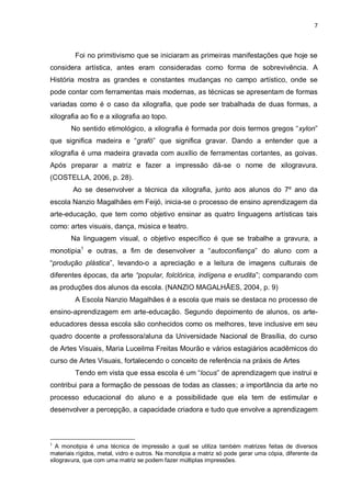 7



         Foi no primitivismo que se iniciaram as primeiras manifestações que hoje se
considera artística, antes eram consideradas como forma de sobrevivência. A
História mostra as grandes e constantes mudanças no campo artístico, onde se
pode contar com ferramentas mais modernas, as técnicas se apresentam de formas
variadas como é o caso da xilografia, que pode ser trabalhada de duas formas, a
xilografia ao fio e a xilografia ao topo.
       No sentido etimológico, a xilografia é formada por dois termos gregos “xylon”
que significa madeira e “grafó” que significa gravar. Dando a entender que a
xilografia é uma madeira gravada com auxílio de ferramentas cortantes, as goivas.
Após preparar a matriz e fazer a impressão dá-se o nome de xilogravura.
(COSTELLA, 2006, p. 28).
        Ao se desenvolver a técnica da xilografia, junto aos alunos do 7º ano da
escola Nanzio Magalhães em Feijó, inicia-se o processo de ensino aprendizagem da
arte-educação, que tem como objetivo ensinar as quatro linguagens artísticas tais
como: artes visuais, dança, música e teatro.
       Na linguagem visual, o objetivo específico é que se trabalhe a gravura, a
monotipia1 e outras, a fim de desenvolver a “autoconfiança” do aluno com a
“produção plástica”, levando-o a apreciação e a leitura de imagens culturais de
diferentes épocas, da arte “popular, folclórica, indígena e erudita”; comparando com
as produções dos alunos da escola. (NANZIO MAGALHÃES, 2004, p. 9)
         A Escola Nanzio Magalhães é a escola que mais se destaca no processo de
ensino-aprendizagem em arte-educação. Segundo depoimento de alunos, os arte-
educadores dessa escola são conhecidos como os melhores, teve inclusive em seu
quadro docente a professora/aluna da Universidade Nacional de Brasília, do curso
de Artes Visuais, Maria Luceilma Freitas Mourão e vários estagiários acadêmicos do
curso de Artes Visuais, fortalecendo o conceito de referência na práxis de Artes
         Tendo em vista que essa escola é um “locus” de aprendizagem que instrui e
contribui para a formação de pessoas de todas as classes; a importância da arte no
processo educacional do aluno e a possibilidade que ela tem de estimular e
desenvolver a percepção, a capacidade criadora e tudo que envolve a aprendizagem



1
  A monotipia é uma técnica de impressão a qual se utiliza também matrizes feitas de diversos
materiais rígidos, metal, vidro e outros. Na monotipia a matriz só pode gerar uma cópia, diferente da
xilogravura, que com uma matriz se podem fazer múltiplas impressões.
 