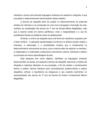 8



mediante o ensino das diversas linguagens artísticas em especial a xilografia, é que
se justifica o desenvolvimento teórico/prático desse trabalho.
        A técnica da xilografia além de auxiliar no desenvolvimento do potencial
artístico do individuo e na construção de uma nova concepção e formação de vida,
contribui na socialização dos alunos do 7º ano da Escola Nânzo Magalhães, visto
que a maioria reside em bairros periféricos, onde a marginalidade e o uso de
substâncias tóxicas se proliferam entre os adolescentes.
        Portanto, o ensino da xilografia será uma forma de mantê-los ocupados com
o fazer artístico. A aplicação epistemológica da técnica no âmbito escolar amplia o
interesse, a valorização e a sensibilidade artística que é fundamental no
desenvolvimento educacional do aluno, pois a mesma além de explorar os sentidos,
a imaginação e a criatividade, proporciona crescimento cultural, individual e coletivo
no processo de ensino aprendizagem da arte.
        Esta pesquisa tem como objetivo: Identificar as linguagens artísticas
desenvolvidas na escola, em especial a técnica da xilografia; descrever a história da
xilografia e materiais utilizados na sua produção, a fim de ampliar o conhecimento
teórico e prático; elencar literatura para consubstanciar posteriormente a prática
xilográfica; enfocar a importância da xilogravura e seu subsídio econômico na
ressocialização dos alunos do 7º ano da Escola de Ensino Fundamental Nânzio
Magalhães.
 