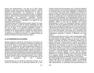 207
porque sólo posteriormente a los días de su obra, hemos
aprendido a ahorrarnos muchos disimulos evidentes e inútiles;
segundo, porque condición de predominio de su clase -la
aristocracia "encomendera"- era, precisamente, la adopción
formal de los principios e instituciones de otra clase -la burguesía
liberal- y, aunque se sintiese íntimamente monárquica, española y
tradicionalista, esa aristocracia necesitaba conciliar
anfibológicamente su sentimiento reaccionario con la práctica de
una política republicana y capitalista y el respeto de una
constitución demo-burguesa.
Concluida la época de incontestada autoridad "civilista" en la vida
intelectual del Perú, la tabla de valores establecida por Riva
Agüero ha pasado a revisión con todas las piezas filiares y anexa
(4). Por mi parte, a su inconfesa parcialidad "civilista" o
colonialista enfrento mi explícita parcialidad revolucionaria o
socialista. No me atribuyo mesura ni equidad de árbitro: declaro
mi pasión y mi beligerancia de opositor. Los arbitrajes, las
conciliaciones se actúan en la historia, y a condición de que las
partes se combatan con copioso y extremo alegato.
II. LA LITERATURA DE LA COLONIA
Materia primaria de unidad de toda literatura es el idioma. La
literatura española, como la italiana y la francesa, comienzan con
los primeros cantos y relatos escritos en esas lenguas. Sólo a
partir de la producción de obras propiamente artísticas, de
méritos perdurables, en español, italiano y francés, aparecen
respectivamente las literaturas española, italiana y francesa. La
diferenciación de estas lenguas del latín no estaba aún acabada, y
del latín se derivaban directamente todas ellas, consideradas por
mucho tiempo como lenguaje popular. Pero la literatura nacional
de dichos pueblos latinos nace, históricamente, con el idioma
nacional, que es el primer elemento de demarcación de los
confines generales de una literatura.
El florecimiento de las literaturas nacionales coincide, en la
historia de Occidente, con la afirmación política de la idea
208
nacional. Forma parte del movimiento que, a través de la Reforma
y el Renacimiento, creó los factores ideológicos y espirituales de
la revolución liberal y del orden capitalista. La unidad de la
cultura europea, mantenida durante el Medioevo por el latín y el
Papado, se rompió a causa de la corriente nacionalista, que tuvo
una de sus expresiones en la individualización nacional de las
literaturas. El "nacionalismo" en la historiografía literaria, es por
tanto un fenómeno de la más pura raigambre política, extraño a la
concepción estética del arte. Tiene su más vigorosa definición en
Alemania, desde la obra de los Schlegel, que renueva
profundamente la crítica y la historiografía literarias. Francesco
de Sanctis -autor de la justamente célebre Storia della letteratura
italiana, de la cual Brunetiére escribía con fervorosa admiración,
"esta historia de la literatura italiana que yo no me canso de citar y
que no se cansan en Francia de no leer"- considera característico
de la crítica ochocentista "quel pregio de la nazionalitá, tanto
stimato dai critici moderni e pel cuale lo Schlegel esalta il Calderón,
nazionalissimo spagnuolo e deprime il Metastasio non punto
italiano" (5).
La literatura nacional es en el Perú, como la nacionalidad misma,
de irrenunciable filiación española. Es una literatura escrita,
pensada y sentida en español, aunque en los tonos, y aun en la
sintaxis y prosodia del idioma, la influencia indígena sea en
algunos casos más o menos palmaria e intensa. La civilización
autóctona no llegó a la escritura y, por ende, no llegó propia y
estrictamente a la literatura, o más bien, ésta se detuvo en la
etapa de los aedas, de las leyendas y de las representaciones
coreográfico-teatrales. La escritura y la gramática quechuas son
en su origen obra española y los escritos quechuas pertenecen
totalmente a literatos bilingües como El Lunarejo, hasta la
aparición de Inocencio Mamani, el joven autor de Tucuípac
Munashcan (6). La lengua castellana, más o menos americanizada,
es el lenguaje literario y el instrumento intelectual de esta
nacionalidad cuyo trabajo de definición aún no ha concluido.
En la historiografía literaria, el concepto de literatura nacional del
mismo modo que no es intemporal, tampoco es demasiado
concreto. No traduce una realidad mensurable e idéntica. Como
toda sistematización, no aprehende sino aproximadamente la
 
