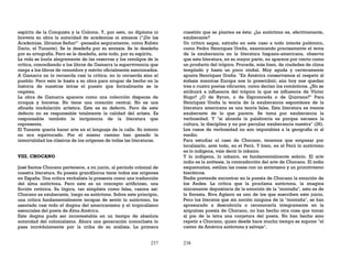 237
espíritu de la Conquista y la Colonia. Y, por esto, no diploma ni
breveta su obra la autoridad de academias ni ateneos ("¡De las
Academias, líbranos Señor!" -pensaba seguramente, como Rubén
Darío, el Tunante). Se le desdeña por su sintaxis. Se le desdeña
por su ortografía. Pero se le desdeña, ante todo, por su espíritu.
La vida se burla alegremente de las reservas y los remilgos de la
crítica, concediendo a los libros de Gamarra la supervivencia que
niega a los libros de renombre y mérito oficialmente sancionados.
A Gamarra no lo recuerda casi la crítica; no lo recuerda sino el
pueblo. Pero esto le basta a su obra para ocupar de hecho en la
historia de nuestras letras el puesto que formalmente se le
regatea.
La obra de Gamarra aparece como una colección dispersa de
croquis y bocetos. No tiene una creación central. No es una
afinada modulación artística. Este es su defecto. Pero de este
defecto no es responsable totalmente la calidad del artista. Es
responsable también la incipiencia de la literatura que
representa.
El Tunante quería hacer arte en el lenguaje de la calle. Su intento
no era equivocado. Por el mismo camino han ganado la
inmortalidad los clásicos de los orígenes de todas las literaturas.
VIII. CHOCANO
José Santos Chocano pertenece, a mi juicio, al período colonial de
nuestra literatura. Su poesía grandílocua tiene todos sus orígenes
en España. Una crítica verbalista la presenta como una traducción
del alma autóctona. Pero este es un concepto artificioso, una
ficción retórica. Su lógica, tan simplista como falsa, razona así:
Chocano es exuberante, luego es autóctono. Sobre este principio,
una crítica fundamentalmente incapaz de sentir lo autóctono, ha
asentado casi todo el dogma del americanismo y el tropicalismo
esenciales del poeta de Alma América.
Este dogma pudo ser incontestable en un tiempo de absoluta
autoridad del colonialismo. Ahora una generación iconoclasta lo
pasa incrédulamente por la criba de su análisis. La primera
238
cuestión que se plantea es ésta: ¿Lo autóctono es, efectivamente,
exuberante?
Un crítico sagaz, extraño en este caso a todo interés polémico,
como Pedro Henríquez Ureña, examinando precisamente el tema
de la exuberancia en la literatura hispano-americana, observa
que esta literatura, en su mayor parte, no aparece por cierto como
un producto del trópico. Procede, más bien, de ciudades de clima
templado y hasta un poco otoñal. Muy aguda y certeramente
apunta Henríquez Ureña: "En América conservamos el respeto al
énfasis mientras Europa nos lo prescribió; aún hoy nos quedan
tres o cuatro poetas vibrantes, como decían los románticos. ¿No se
atribuirá a influencia del trópico la que es influencia de Víctor
Hugo? ¿O de Byron, o de Espronceda o de Quintana?" Para
Henríquez Ureña la teoría de la exuberancia espontánea de la
literatura americana es una teoría falsa. Esta literatura es menos
exuberante de lo que parece. Se toma por exuberancia la
verbosidad. Y "si abunda la palabrería es porque escasea la
cultura, la disciplina y no por peculiar exuberancia nuestra" (26).
Los casos de verbosidad no son imputables a la geografía ni al
medio.
Para estudiar el caso de Chocano, tenemos que empezar por
localizarlo, ante todo, en el Perú. Y bien, en el Perú lo autóctono
es lo indígena, vale decir lo inkaico.
Y lo indígena, lo inkaico, es fundamentalmente sobrio. El arte
indio es la antítesis, la contradicción del arte de Chocano. El indio
esquematiza, estiliza las cosas con un sintetismo y un primitivismo
hieráticos.
Nadie pretende encontrar en la poesía de Chocano la emoción de
los Andes. La crítica que la proclama autóctona, la imagina
únicamente depositaria de la emoción de la "montaña", esto es de
la floresta. Riva Agüero es uno de los que suscriben este juicio.
Pero los literatos que sin noción ninguna de la "montaña", se han
apresurado a descubrirla o reconocerla íntegramente en la
ampulosa poesía de Chocano, no han hecho otra cosa que tomar
al pie de la letra una conjetura del poeta. No han hecho sino
repetir a Chocano, quien desde hace mucho tiempo se supone "el
cantor de América autóctona y salvaje".
 