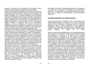 63
histórica, la abolición de la esclavitud de los negros y de la
contribución de indígenas, representan su actitud liberal.
Desde la promulgación del Código Civil se entró en el Perú en un
período de organización gradual. Casi no hace falta remarcar que
esto acusaba entre otras cosas la decadencia del militarismo. El
Código, inspirado en los mismos principios que los primeros
decretos de la República sobre la tierra, reforzaba y continuaba la
política de desvinculación y movilización de la propiedad agraria.
Ugarte, registrando las consecuencias de este progreso de la
legislación nacional en lo que concierne a la tierra, anota que el
Código "confirmó la abolición legal de las comunidades
indígenas y de las vinculaciones de dominio; innovando la
legislación precedente, estableció la ocupación como uno de los
modos de adquirir los inmuebles sin dueño; en las reglas sobre
sucesiones, trató de favo-recer la pequeña propiedad" (12).
Francisco García Calderón atribuye al Código Civil efectos que
en verdad no tuvo o que, por lo menos, no revistieron el alcance
radical y absoluto que su optimismo les asigna: "La constitución -
escribe- había destruido los privilegios y la ley civil dividía las
propiedades y arruinaba la igualdad de derecho en las familias.
Las consecuencias de esta disposición eran, en el orden político,
la condenación de toda oligarquía, de toda aristocracia de los
latifundios; en el orden social, la ascensión de la burguesía y del
mestizaje". "Bajo el aspecto económico, la partición igualitaria de
las sucesiones favoreció la formación de la pequeña propiedad
antes entrabada por los grandes dominios señoriales" (13).
Esto estaba sin duda en la intención de los codificadores del
derecho en el Perú. Pero el Código Civil no es sino uno de los
instrumentos de la política liberal y de la práctica capitalista.
Como lo reconoce Ugarte, en la legislación peruana "se ve el
propósito de favorecer la democratización de la propiedad rural,
pero por medios puramente negativos aboliendo las trabas más
bien que prestando a los agricultores una protección
positiva"(14). En ninguna parte la división de la propiedad
agraria, o mejor, su redistribución, ha sido posible sin leyes
especiales de expropiación que han transferido el dominio del
suelo a la clase que lo trabaja.
64
No obstante el Código, la pequeña propiedad no ha prosperado
en el Perú. Por el contrario, el latifundio se ha consolidado y
extendido. Y la propiedad de la comunidad indígena ha sido la
única que ha sufrido las consecuencias de este liberalismo
deformado.
LA GRAN PROPIEDAD Y EL PODER POLÍTICO
Los dos factores que se opusieron a que la revolución de la
independencia planteara y abordara en el Perú el problema
agrario -extrema incipiencia de la burguesía urbana y situación
extrasocial, como la define Echeverría, de los indígenas-,
impidieron más tarde que los gobiernos de la República desa-
rrollasen una política dirigida en alguna forma a una distribución
menos desigual e injusta de la tierra.
Durante el período del caudillaje militar, en vez de fortalecerse el
demos urbano, se robusteció la aristocracia latifundista. En poder
de extranjeros el comercio y la finanza, no era posible
económicamente el surgimiento de una vigorosa burguesía
urbana. La educación española, extraña radicalmente a los fines y
necesidades del industrialismo y del capitalismo, no preparaba
comerciantes ni técnicos sino abogados, literatos, teólogos, etc.
Estos, a menos de sentir una especial vocación por el jacobinismo
o la demagogia, tenían que constituir la clientela de la casta
propietaria. El capital comercial, casi exclusivamente extranjero,
no podía a su vez hacer otra cosa que entenderse y asociarse con
esta aristocracia que, por otra parte, tácita o explícitamente,
conservaba su predominio político. Fue así como la aristocracia
terrateniente y sus ralliés resultaron usufructuarios de la política
fiscal y de la explotación del guano y del salitre. Fue así también
como esta casta, forzada por su rol económico, asumió en el Perú
la función de clase burguesa, aunque sin perder sus resabios y
prejuicios coloniales y aristocráticos. Fue así, en fin, como las
categorías burguesas urbanas -profesionales, comerciantes-
concluyeron por ser absorbidas por el civilismo.
 